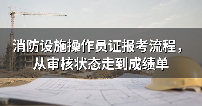 消防设施操作员证报考流程,从审核状态走到成绩单