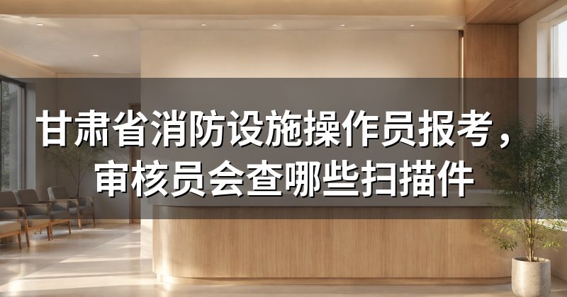 甘肃省消防设施操作员报考,审核员会查哪些扫描件