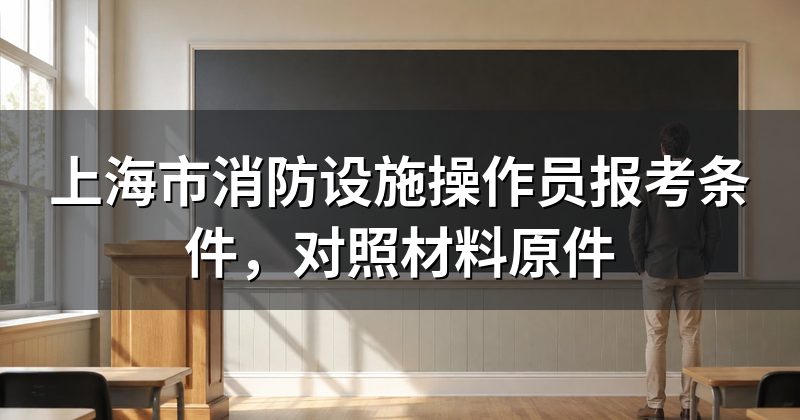 上海市消防设施操作员报考条件,对照材料原件