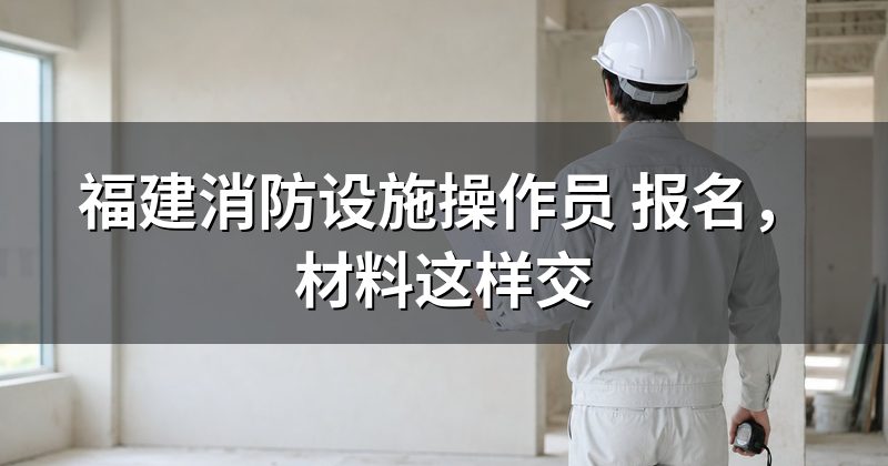 福建消防设施操作员 报名，材料这样交
