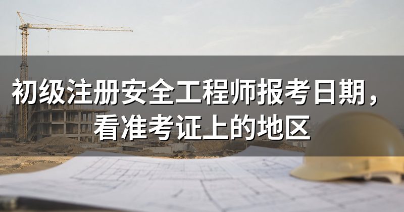 初级注册安全工程师报考日期,看准考证上的地区