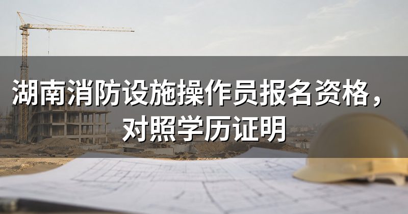 湖南消防设施操作员报名资格,对照学历证明