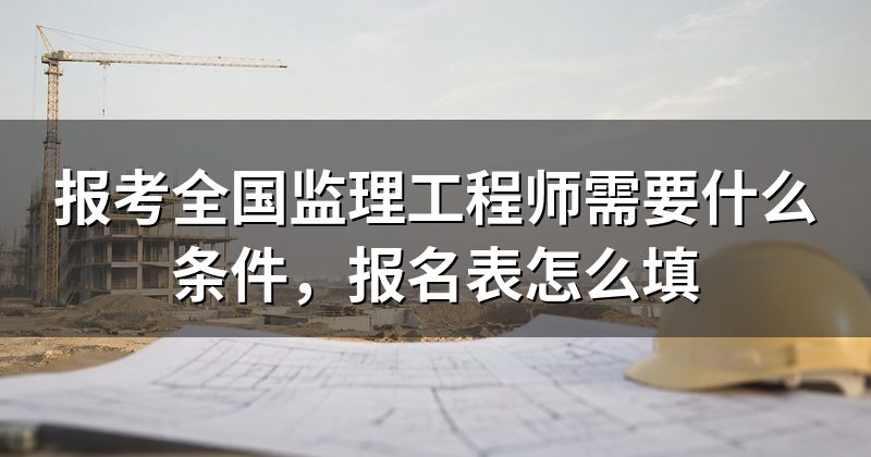 报考全国监理工程师需要什么条件,报名表怎么填