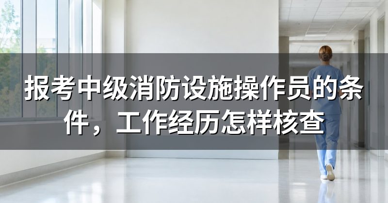 报考中级消防设施操作员的条件,工作经历怎样核查