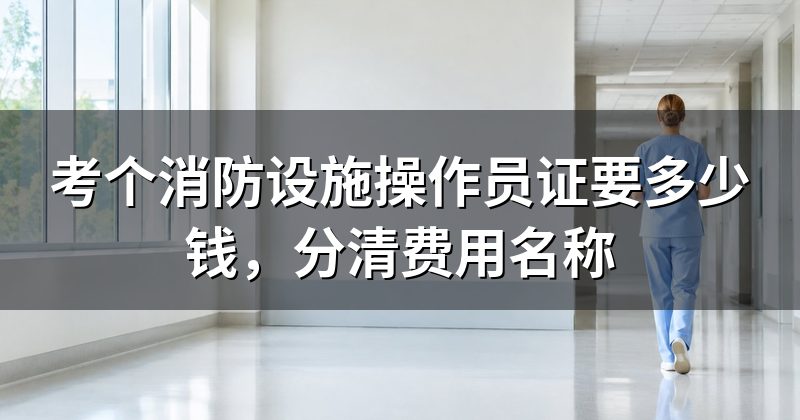 考个消防设施操作员证要多少钱，分清费用名称