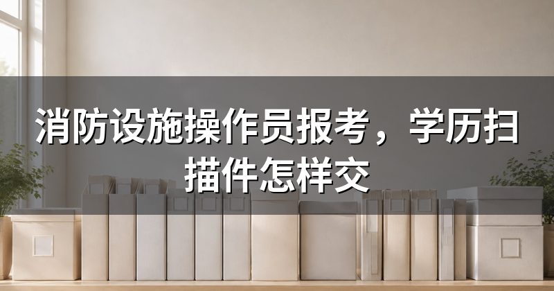 消防设施操作员报考,学历扫描件怎样交