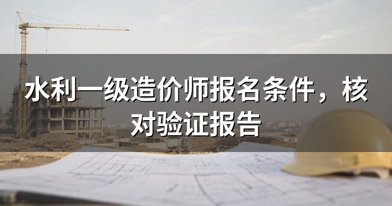 水利一级造价师报名条件,核对验证报告
