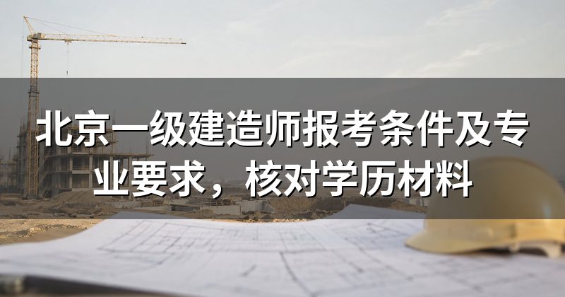 北京一级建造师报考条件及专业要求,核对学历材料