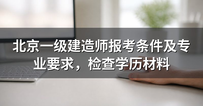 北京一级建造师报考条件及专业要求，检查学历材料