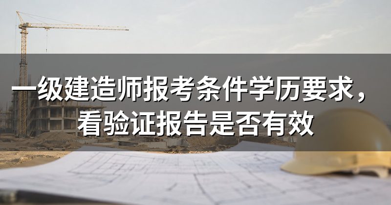 一级建造师报考条件学历要求，看验证报告是否有效
