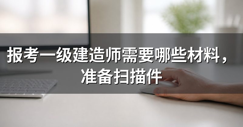 报考一级建造师需要哪些材料,准备扫描件