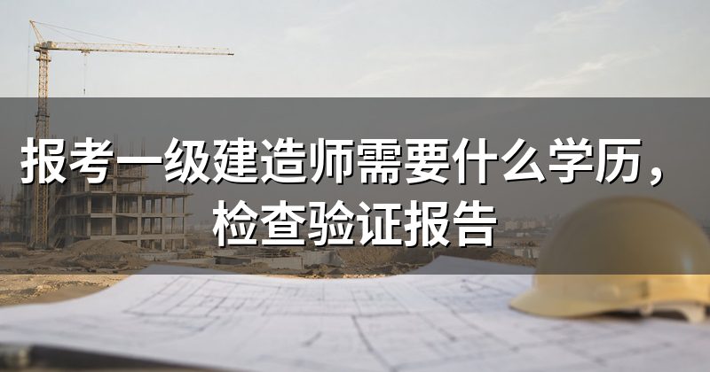 报考一级建造师需要什么学历,检查验证报告